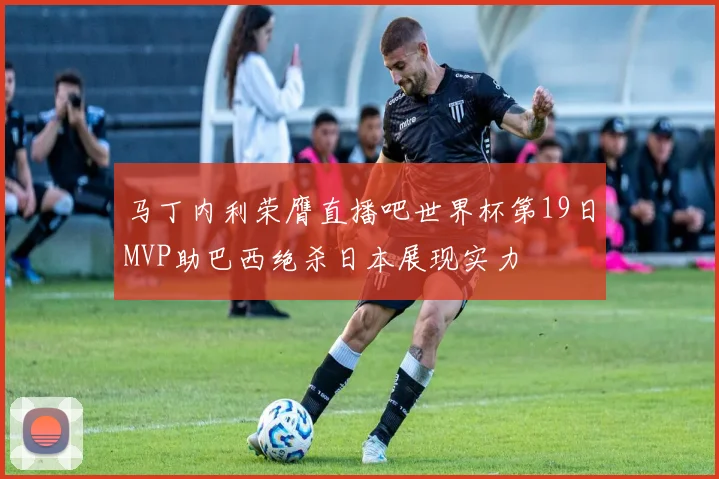 马丁内利荣膺直播吧世界杯第19日MVP助巴西绝杀日本展现实力