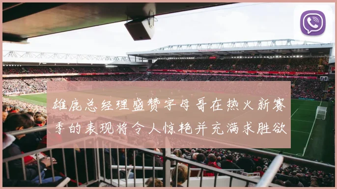雄鹿总经理盛赞字母哥在热火新赛季的表现将令人惊艳并充满求胜欲