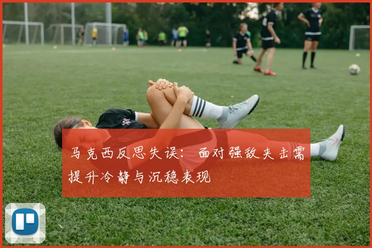 马克西反思失误：面对强敌夹击需提升冷静与沉稳表现
