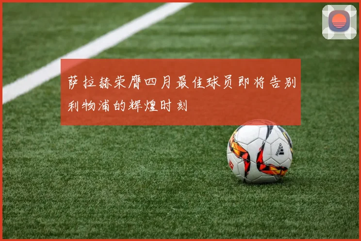萨拉赫荣膺四月最佳球员即将告别利物浦的辉煌时刻
