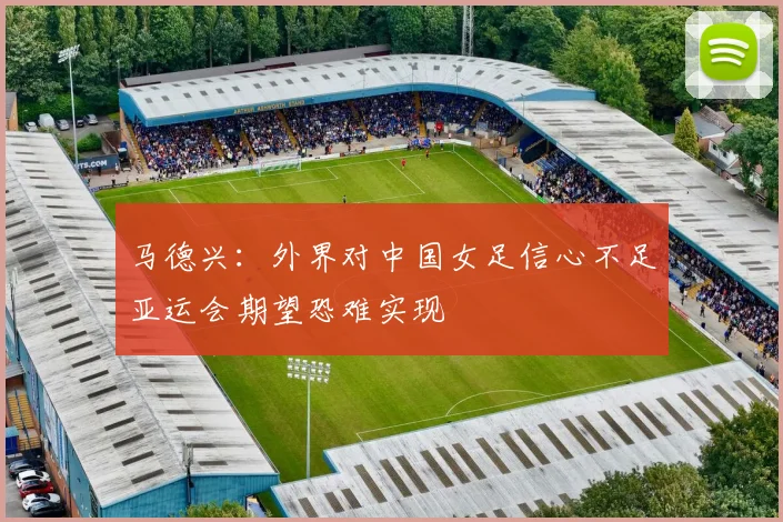 马德兴：外界对中国女足信心不足亚运会期望恐难实现
