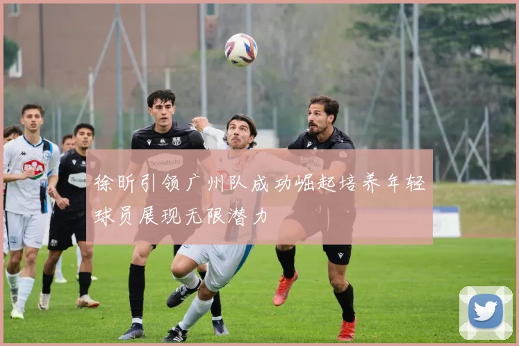 徐昕引领广州队成功崛起培养年轻球员展现无限潜力