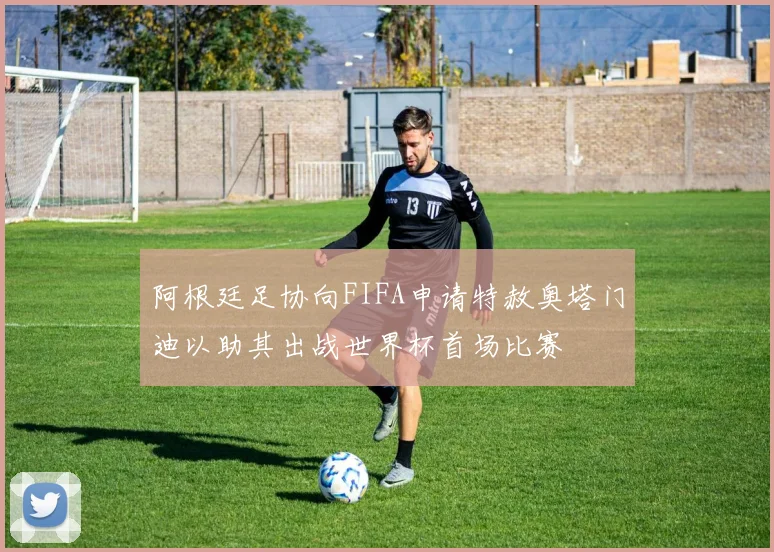 阿根廷足协向FIFA申请特赦奥塔门迪以助其出战世界杯首场比赛