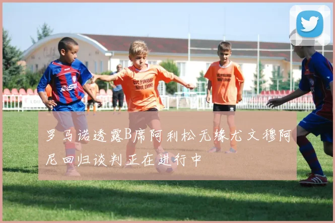 罗马诺透露B席阿利松无缘尤文穆阿尼回归谈判正在进行中