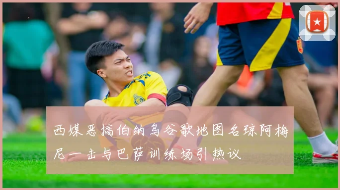 西媒恶搞伯纳乌谷歌地图名琼阿梅尼一击与巴萨训练场引热议