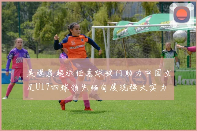 吴逸晨超远任意球破门助力中国女足U17四球领先缅甸展现强大实力
