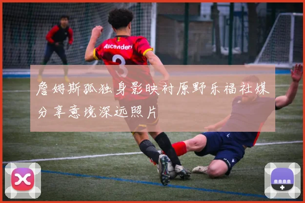 詹姆斯孤独身影映衬原野乐福社媒分享意境深远照片