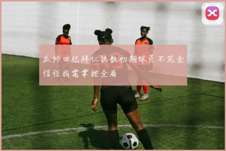 瓜帅回忆拜仁执教初期球员不完全信任我需掌控全局