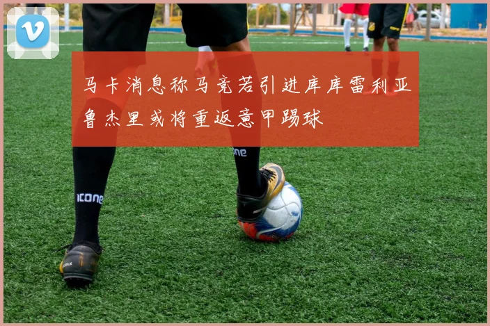 马卡消息称马竞若引进库库雷利亚鲁杰里或将重返意甲踢球