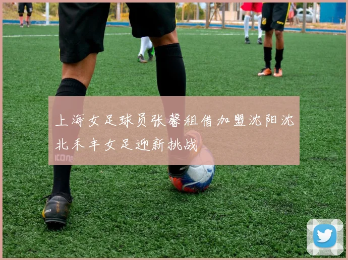 上海女足球员张馨租借加盟沈阳沈北禾丰女足迎新挑战
