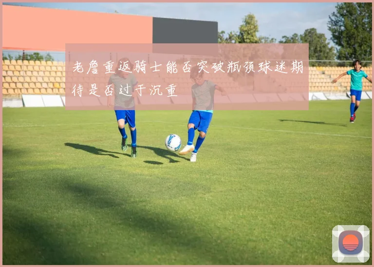 老詹重返骑士能否突破瓶颈球迷期待是否过于沉重