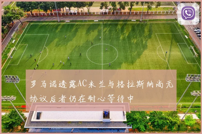 罗马诺透露AC米兰与格拉斯纳尚无协议后者仍在耐心等待中
