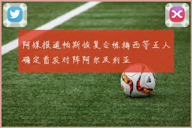 阿媒报道帕斯恢复合练梅西等五人确定首发对阵阿尔及利亚