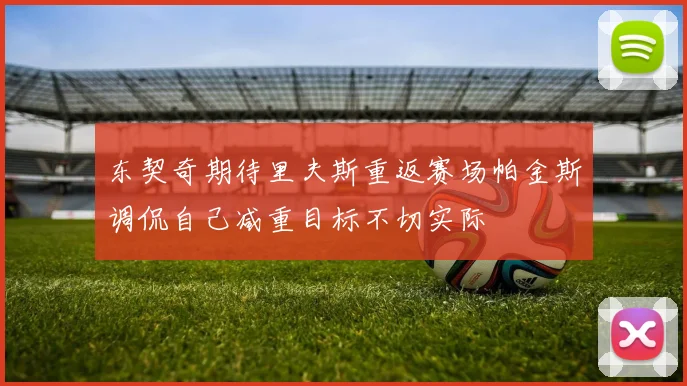 东契奇期待里夫斯重返赛场帕金斯调侃自己减重目标不切实际