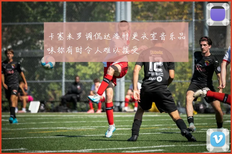 卡塞米罗调侃达洛特更衣室音乐品味称有时令人难以接受