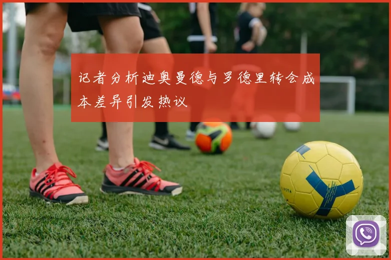 记者分析迪奥曼德与罗德里转会成本差异引发热议