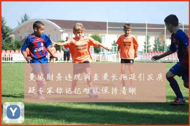 曼城财务违规调查漫长拖延引发质疑专家称记忆难以保持清晰