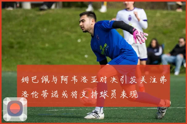 姆巴佩与阿韦洛亚对决引发关注弗洛伦蒂诺或将支持球员表现
