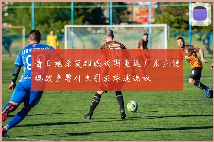 昔日绝杀英雄威姆斯重返广东主场观战京粤对决引发球迷热议